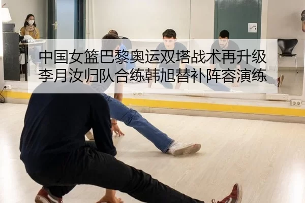 中国女篮巴黎奥运双塔战术再升级 李月汝归队合练韩旭替补阵容演练